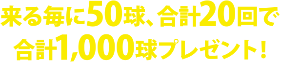 来る度に50球、合計20回で合計1,000球プレゼント！