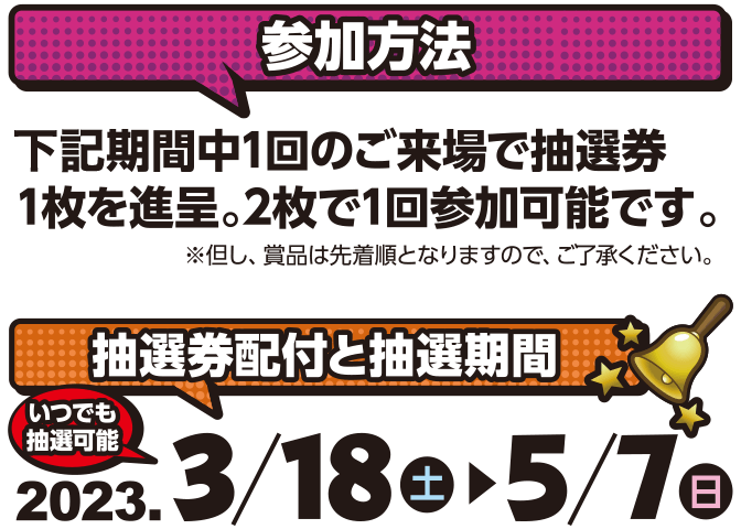 参加方法：期間中1回のご来場で抽選券1枚を進呈。2枚で1回参加可能です。