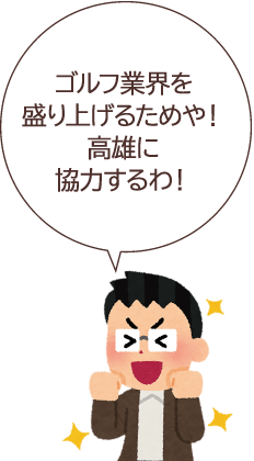 ゴルフ業界を盛り上げるためや！高雄に協力するわ！