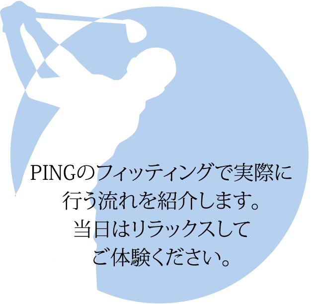 PINGのフィッティングで実際に行う流れを紹介します。当日はリラックスしてご体験ください。