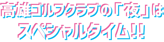 高雄ゴルフクラブの「夜」はスペシャルタイム！！